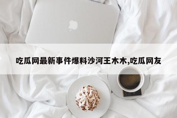 吃瓜网最新事件爆料沙河王木木,吃瓜网友