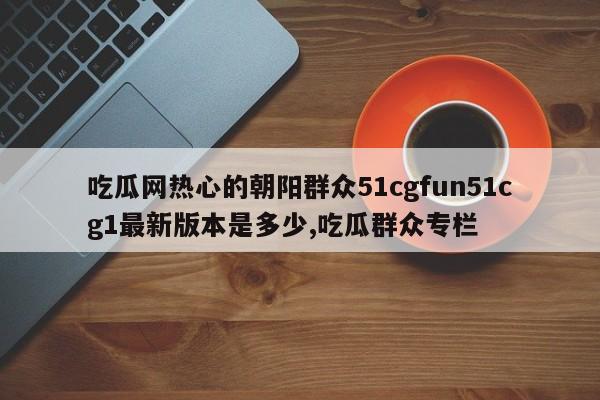 吃瓜网热心的朝阳群众51cgfun51cg1最新版本是多少,吃瓜群众专栏