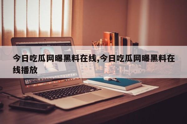 今日吃瓜网曝黑料在线,今日吃瓜网曝黑料在线播放