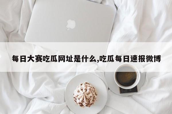 每日大赛吃瓜网址是什么,吃瓜每日速报微博