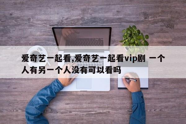 爱奇艺一起看,爱奇艺一起看vip剧 一个人有另一个人没有可以看吗