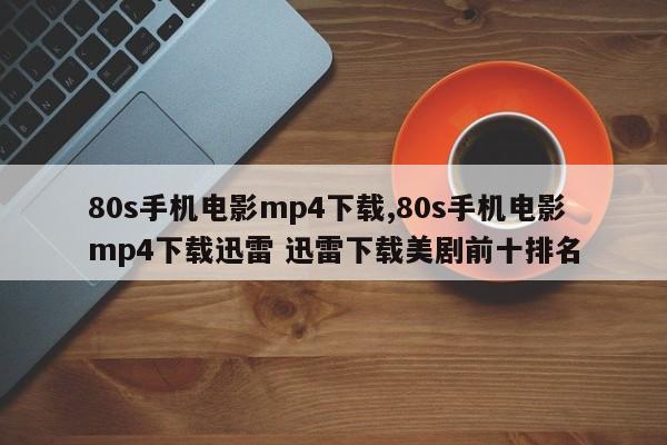 80s手机电影mp4下载,80s手机电影mp4下载迅雷 迅雷下载美剧前十排名